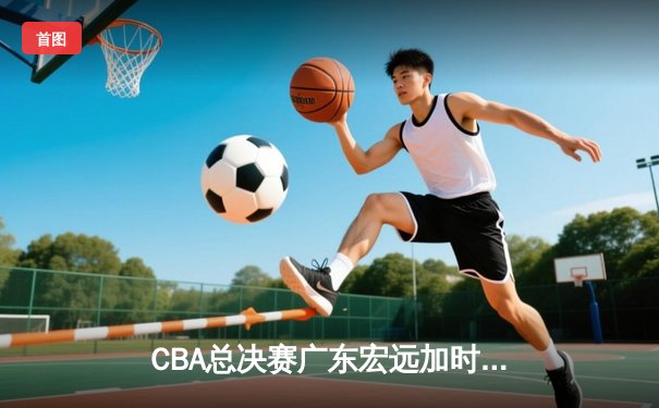 CBA总决赛广东宏远加时险胜辽宁本钢 胡明轩狂砍38分创生涯新高